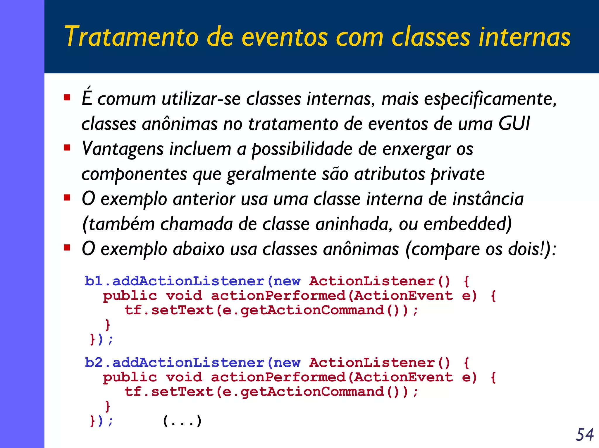 Tratamento de eventos com classes internas
É comum utilizar-se classes internas, mais especificamente,
classes anônimas no tratamento de eventos de uma GUI
Vantagens incluem a possibilidade de enxergar os
componentes que geralmente são atributos private
O exemplo anterior usa uma classe interna de instância
(também chamada de classe aninhada, ou embedded)
O exemplo abaixo usa classes anônimas (compare os dois!):
b1.addActionListener(new ActionListener() {
public void actionPerformed(ActionEvent e) {
tf.setText(e.getActionCommand());
}
});
b2.addActionListener(new ActionListener() {
public void actionPerformed(ActionEvent e) {
tf.setText(e.getActionCommand());
}
});
(...)

54

 
