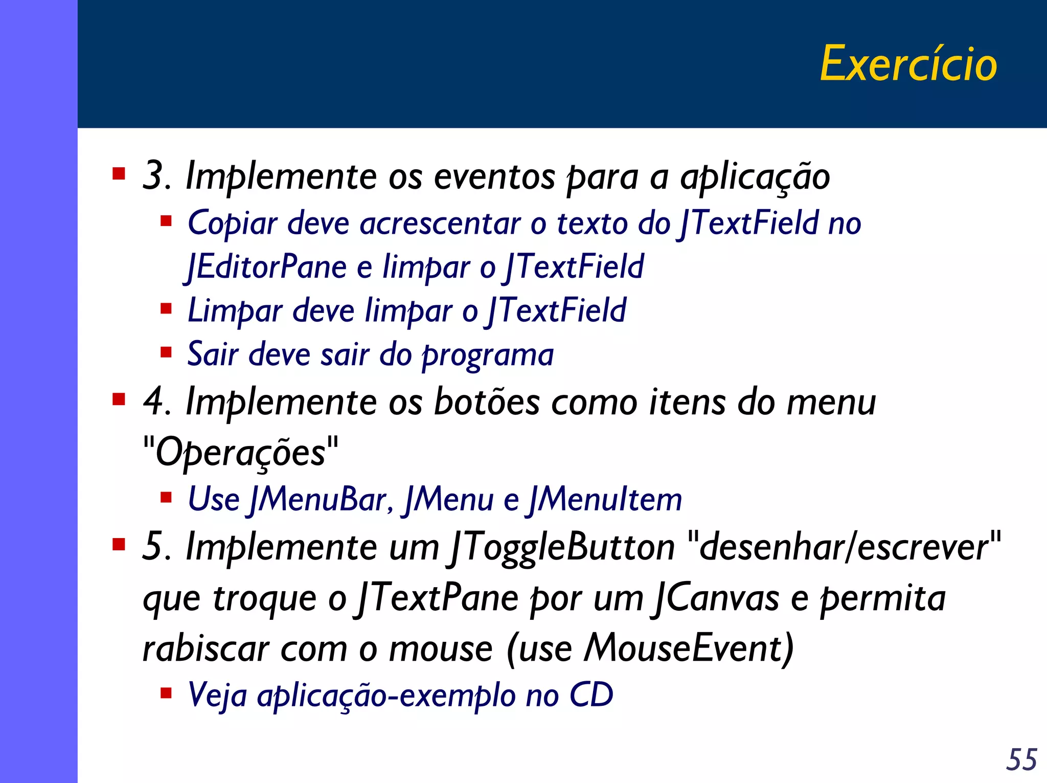 Exercício
3. Implemente os eventos para a aplicação
Copiar deve acrescentar o texto do JTextField no
JEditorPane e limpar o JTextField
Limpar deve limpar o JTextField
Sair deve sair do programa

4. Implemente os botões como itens do menu
"Operações"
Use JMenuBar, JMenu e JMenuItem

5. Implemente um JToggleButton "desenhar/escrever"
que troque o JTextPane por um JCanvas e permita
rabiscar com o mouse (use MouseEvent)
Veja aplicação-exemplo no CD
55

 