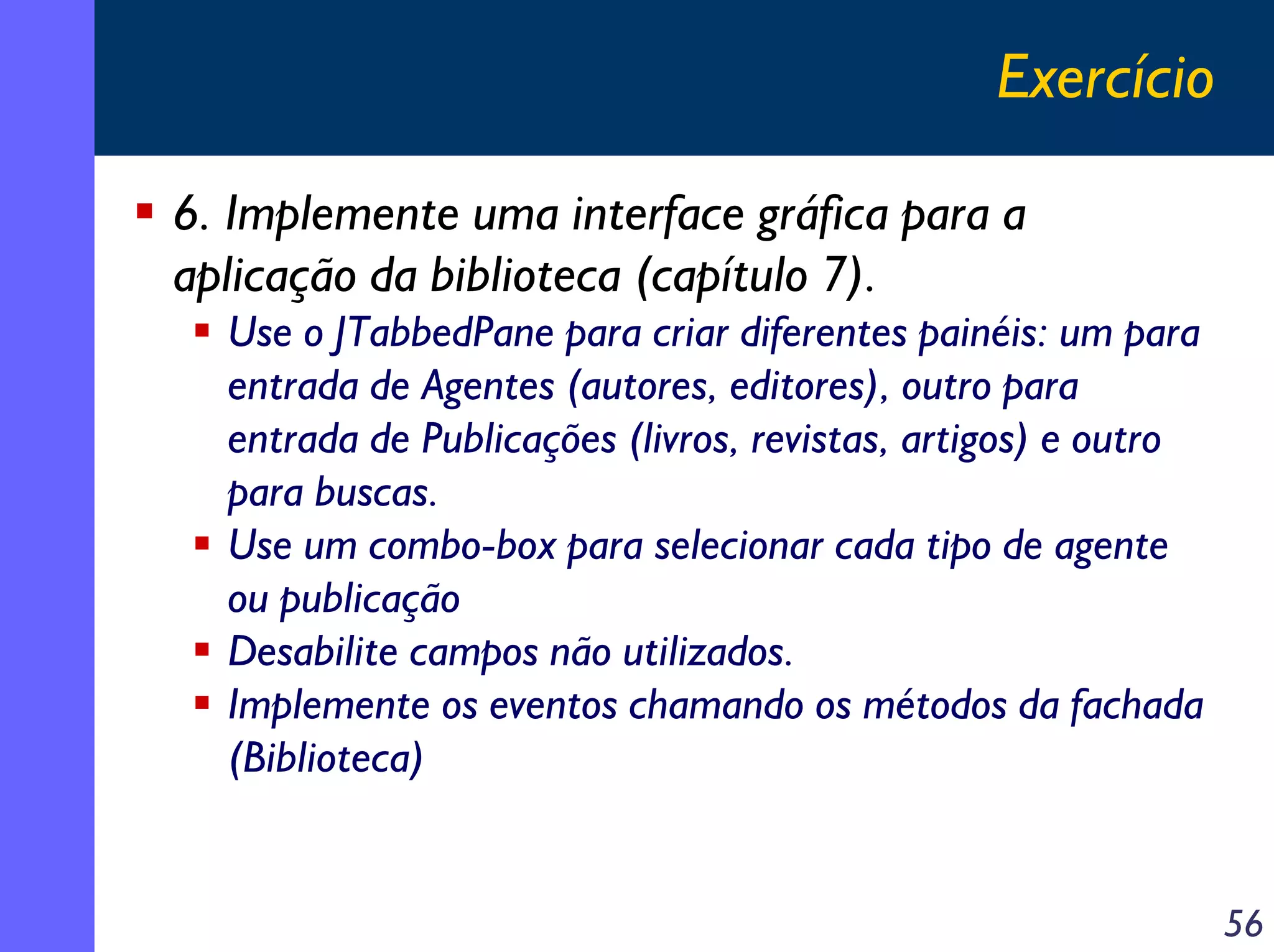 Exercício
6. Implemente uma interface gráfica para a
aplicação da biblioteca (capítulo 7).
Use o JTabbedPane para criar diferentes painéis: um para
entrada de Agentes (autores, editores), outro para
entrada de Publicações (livros, revistas, artigos) e outro
para buscas.
Use um combo-box para selecionar cada tipo de agente
ou publicação
Desabilite campos não utilizados.
Implemente os eventos chamando os métodos da fachada
(Biblioteca)

56

 