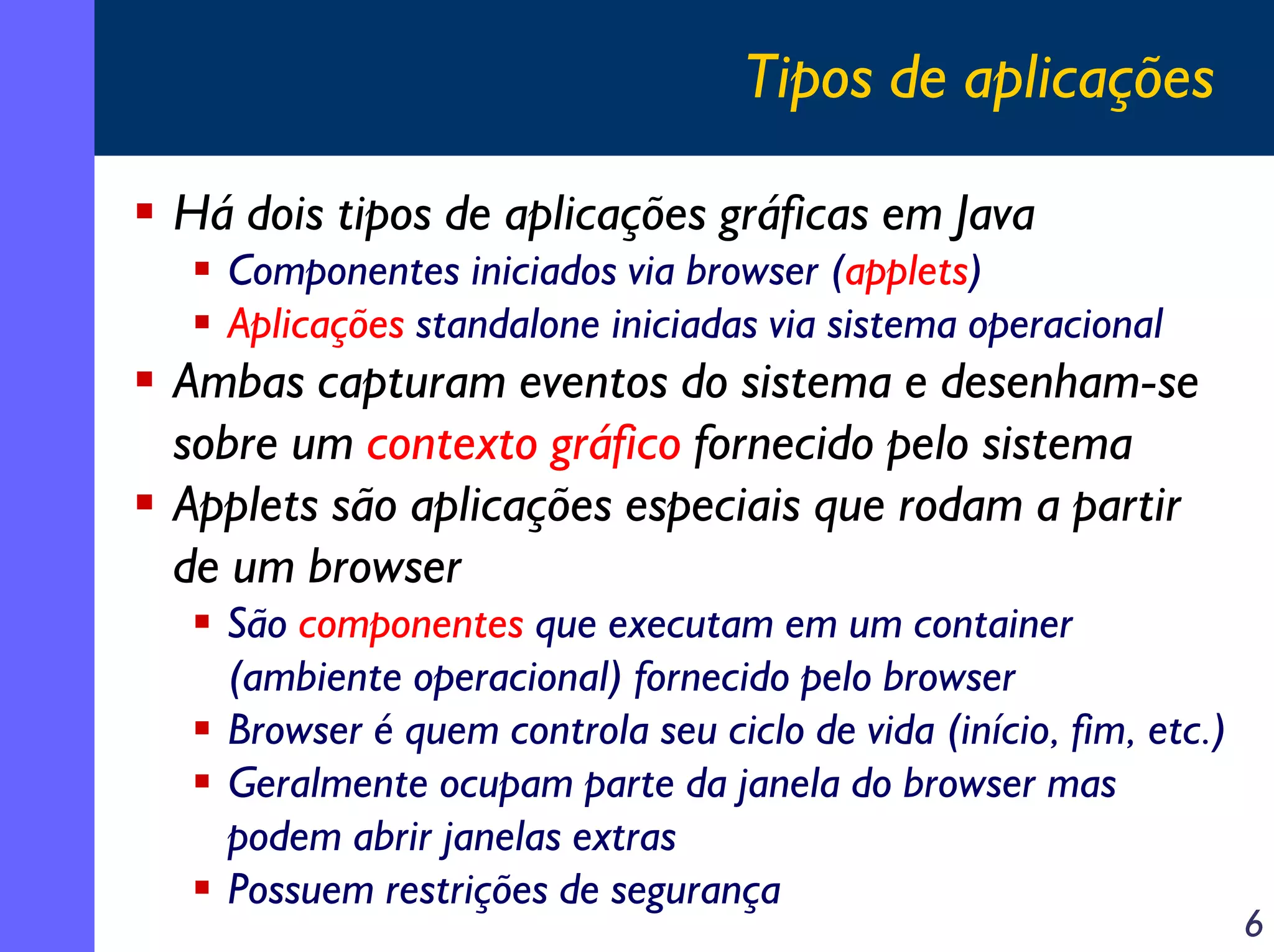 Tipos de aplicações
Há dois tipos de aplicações gráficas em Java
Componentes iniciados via browser (applets)
Aplicações standalone iniciadas via sistema operacional

Ambas capturam eventos do sistema e desenham-se
sobre um contexto gráfico fornecido pelo sistema
Applets são aplicações especiais que rodam a partir
de um browser
São componentes que executam em um container
(ambiente operacional) fornecido pelo browser
Browser é quem controla seu ciclo de vida (início, fim, etc.)
Geralmente ocupam parte da janela do browser mas
podem abrir janelas extras
Possuem restrições de segurança

6

 