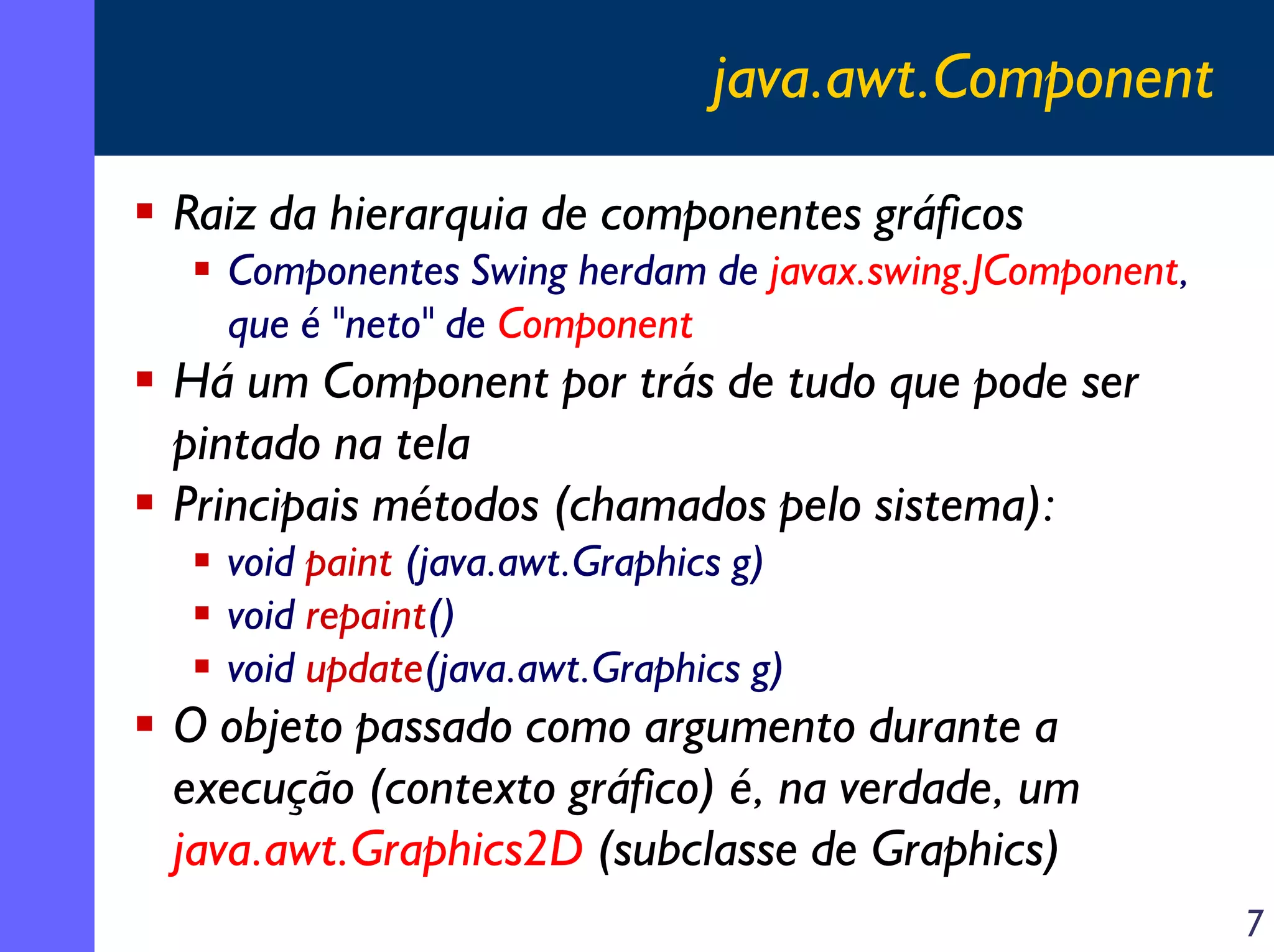 java.awt.Component
Raiz da hierarquia de componentes gráficos
Componentes Swing herdam de javax.swing.JComponent,
que é "neto" de Component

Há um Component por trás de tudo que pode ser
pintado na tela
Principais métodos (chamados pelo sistema):
void paint (java.awt.Graphics g)
void repaint()
void update(java.awt.Graphics g)

O objeto passado como argumento durante a
execução (contexto gráfico) é, na verdade, um
java.awt.Graphics2D (subclasse de Graphics)
7

 