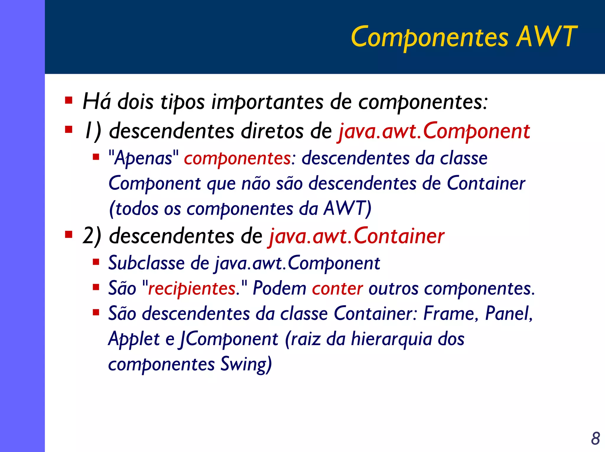 Componentes AWT
Há dois tipos importantes de componentes:
1) descendentes diretos de java.awt.Component
"Apenas" componentes: descendentes da classe
Component que não são descendentes de Container
(todos os componentes da AWT)

2) descendentes de java.awt.Container
Subclasse de java.awt.Component
São "recipientes." Podem conter outros componentes.
São descendentes da classe Container: Frame, Panel,
Applet e JComponent (raiz da hierarquia dos
componentes Swing)
8

 