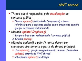 AWT thread
Thread que é responsável pela atualização do
contexto gráfico
Chama update() (método de Component) e passa
referência para o contexto gráfico como argumento sempre
que for necessário redesenhá-lo.

Método update(Graphics g)
1. Limpa a área a ser redesenhada (contexto gráfico)
2. Chama paint(g)

Métodos update() e paint() nunca devem ser
chamados diretamente a partir do thread principal
Use repaint(), que faz o agendamento de uma chamada a
update() através do AWT thread
Sobreponha update() se desejar

11

 