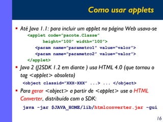 Como usar applets
Até Java 1.1: para incluir um applet na página Web usava-se
<applet code=”pacote.Classe”
height=”100” width=”100”>
<param name=”parametro1” value=”valor”>
<param name=”parametro2” value=”valor”>
</applet>

Java 2 (J2SDK 1.2 em diante ) usa HTML 4.0 (que tornou o
tag <applet> obsoleto)
<object classid=”XXX-XXX” ...> ... </object>

Para gerar <object> a partir de <applet> use o HTML
Converter, distribuído com o SDK:
java -jar $JAVA_HOME/lib/htmlconverter.jar -gui

16

 