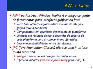 AWT e Swing
AWT ou Abstract Window Toolkit é o antigo conjunto
de ferramentas para interfaces gráficas do Java
Serve para oferecer infraestrutura mínima de interface
gráfica (nivela por baixo)
Componentes têm aparência dependente de plataforma
Limitado em recursos devido a depender de suporte de
cada plataforma para os componentes oferecidos
Bugs e incompatibilidades entre plataformas

JFC (Java Foundation Classes) oferece uma interface
muito mais rica
Swing é o nome dado à coleção de componentes
É preciso importar java.awt e javax.swing para usar JFC
2

 
