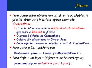 JFrame
Para acrescentar objetos em um JFrame ou JApplet, é
preciso obter uma interface opaca chamada
ContentPane
O ContentPane é uma área independente de plataforma
que cobre a área útil do JFrame
O layout é definido no ContentPane
Objetos são adicionados no ContentPane
Cores e fontes devem ser definidas a partir do ContentPane

Para obter o ContentPane use
Container pane = frame.getContentPane();

Para definir um layout (diferente de BorderLayout)
pane.setLayout(referência_para_layout);

24

 
