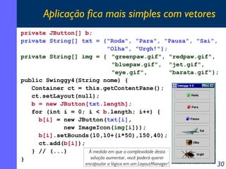 Aplicação fica mais simples com vetores
private JButton[] b;
private String[] txt = {"Roda", "Para", "Pausa", "Sai",
"Olha", "Urgh!"};
private String[] img = { "greenpaw.gif", "redpaw.gif",
"bluepaw.gif", "jet.gif",
"eye.gif",
"barata.gif"};
public Swinggy4(String nome) {
Container ct = this.getContentPane();
ct.setLayout(null);
b = new JButton[txt.length];
for (int i = 0; i < b.length; i++) {
b[i] = new JButton(txt[i],
new ImageIcon(img[i]));
b[i].setBounds(10,10+(i*50),150,40);
ct.add(b[i]);
} // (...)
À medida em que a complexidade desta
solução aumentar, você poderá querer
}
encapsular a lógica em um LayoutManager!

30

 