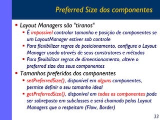Preferred Size dos componentes
Layout Managers são "tiranos"
É impossível controlar tamanho e posição de componentes se
um LayoutManager estiver sob controle
Para flexibilizar regras de posicionamento, configure o Layout
Manager usado através de seus construtores e métodos
Para flexibilizar regras de dimensionamento, altere o
preferred size dos seus componentes

Tamanhos preferidos dos componentes
setPreferredSize(), disponível em alguns componentes,
permite definir o seu tamanho ideal
getPreferredSize(), disponível em todos os componentes pode
ser sobreposto em subclasses e será chamado pelos Layout
Managers que o respeitam (Flow, Border)
33

 