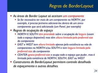 Regras de BorderLayout
As áreas de Border Layout só aceitam um componente
Se for necessário ter mais de um componente no NORTH, por
exemplo, é preciso primeiro adicioná-los dentro de um único
componente que será adicionado (um Panel, por exemplo)

Regras de ocupação de espaço
NORTH E SOUTH têm prioridade sobre a ocupação da largura (usam
todo o espaço disponível) mas têm altura limitada pelo preferred size
do componente
EAST e WEST tem altura limitada apenas pela existência ou não de
componentes no NORTH e/ou SOUTH e tem largura limitada pelo
preferred size do componente
CENTER ignora preferred size e ocupa todo o espaço que puder, mas é
limitado pela existência de NORTH, SOUTH, EAST ou WEST

Construtores de BorderLayout permitem controle detalhado
de espaçamento e outros detalhes
34

 