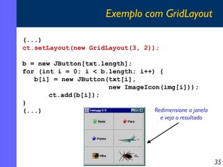 Exemplo com GridLayout
(...)
ct.setLayout(new GridLayout(3, 2));
b = new JButton[txt.length];
for (int i = 0; i < b.length; i++) {
b[i] = new JButton(txt[i],
new ImageIcon(img[i]));
ct.add(b[i]);
}
Redimensione a janela
(...)
e veja o resultado

35

 
