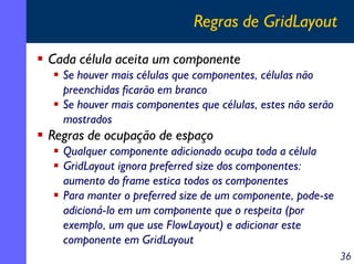 Regras de GridLayout
Cada célula aceita um componente
Se houver mais células que componentes, células não
preenchidas ficarão em branco
Se houver mais componentes que células, estes não serão
mostrados

Regras de ocupação de espaço
Qualquer componente adicionado ocupa toda a célula
GridLayout ignora preferred size dos componentes:
aumento do frame estica todos os componentes
Para manter o preferred size de um componente, pode-se
adicioná-lo em um componente que o respeita (por
exemplo, um que use FlowLayout) e adicionar este
componente em GridLayout
36

 