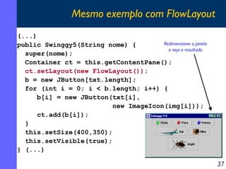 Mesmo exemplo com FlowLayout
(...)
Redimensione a janela
public Swinggy5(String nome) {
e veja o resultado
super(nome);
Container ct = this.getContentPane();
ct.setLayout(new FlowLayout());
b = new JButton[txt.length];
for (int i = 0; i < b.length; i++) {
b[i] = new JButton(txt[i],
new ImageIcon(img[i]));
ct.add(b[i]);
}
this.setSize(400,350);
this.setVisible(true);
} (...)

37

 