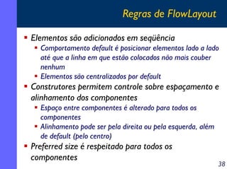 Regras de FlowLayout
Elementos são adicionados em seqüência
Comportamento default é posicionar elementos lado a lado
até que a linha em que estão colocados não mais couber
nenhum
Elementos são centralizados por default

Construtores permitem controle sobre espaçamento e
alinhamento dos componentes
Espaço entre componentes é alterado para todos os
componentes
Alinhamento pode ser pela direita ou pela esquerda, além
de default (pelo centro)

Preferred size é respeitado para todos os
componentes

38

 