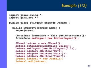 Exemplo (1/2)
import javax.swing.*;
import java.awt.*;
public class Swinggy8 extends JFrame {
public Swinggy8(String nome) {
super(nome);
Container framePane = this.getContentPane();
framePane.setLayout(new BorderLayout());
JPanel botoes = new JPanel();
botoes.setBackground(Color.yellow);
botoes.setLayout(new GridLayout(3,1));
botoes.add(new JButton("Um"));
botoes.add(new JButton("Dois"));
botoes.add(new JButton("Três"));
JPanel lateral = new JPanel();
lateral.add(botoes);

40

 