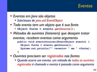 Eventos
Eventos em Java são objetos
Subclasses de java.util.EventObject

Todo evento tem um objeto que é sua fonte
Object fonte = evento.getSource();

Métodos de ouvintes (listeners) que desejam tratar
eventos, recebem eventos como argumento
public void eventoOcorreu(EventObject evento) {
Object fonte = evento.getSource();
System.out.println("" +evento+ " em " +fonte);
}

Ouvintes precisam ser registrados nas fontes
Quando ocorre um evento, um método de todos os ouvintes
registrados é chamado e evento é passado como argumento
44

 