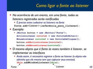 Como ligar a fonte ao listener
Na ocorrência de um evento, em uma fonte, todos os
listeners registrados serão notificados
É preciso antes cadastrar os listeners na fonte
fonte.add<Listener>(referência_para_listener);

Exemplo:
JButton button = new JButton("Fonte");
ActionListener ouvinte1 = new OuvinteDoBotao();
MouseListener ouvinte2 = new OuvinteDeCliques();
button.addActionListener(ouvinte1);
button.addMouseListener(ouvinte2);

O mesmo objeto que é fonte às vezes também é listener, se
implementar as interfaces
Ainda assim, é necessário registrar a fonte ao listener (o objeto não
adivinha que ele mesmo tem que capturar seus eventos)
this.addWindowListener(this);

Fonte

Listener

48

 