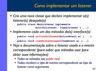 Como implementar um listener
Crie uma nova classe que declare implementar o(s)
listener(s) desejado(s)
public class MeuListener implements
ActionListener, ItemListener { ...}

Implemente cada um dos métodos da(s) interface(s)
public void actionPerformed(ActionEvent e) { ...}
public void itemStateChanged(ItemEvent e) {...}

Veja a documentação sobre o listener usado e o evento
correspondente (para saber que métodos usar para
obter suas informações)
Todos os métodos são public void
Todos recebem o tipo de evento correspondente ao tipo do
listener como argumento

49

 