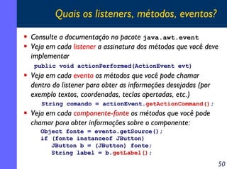 Quais os listeners, métodos, eventos?
Consulte a documentação no pacote java.awt.event
Veja em cada listener a assinatura dos métodos que você deve
implementar
public void actionPerformed(ActionEvent evt)

Veja em cada evento os métodos que você pode chamar
dentro do listener para obter as informações desejadas (por
exemplo textos, coordenadas, teclas apertadas, etc.)
String comando = actionEvent.getActionCommand();

Veja em cada componente-fonte os métodos que você pode
chamar para obter informações sobre o componente:
Object fonte = evento.getSource();
if (fonte instanceof JButton)
JButton b = (JButton) fonte;
String label = b.getLabel();

50

 