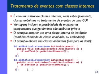 Tratamento de eventos com classes internas
É comum utilizar-se classes internas, mais especificamente,
classes anônimas no tratamento de eventos de uma GUI
Vantagens incluem a possibilidade de enxergar os
componentes que geralmente são atributos private
O exemplo anterior usa uma classe interna de instância
(também chamada de classe aninhada, ou embedded)
O exemplo abaixo usa classes anônimas (compare os dois!):
b1.addActionListener(new ActionListener() {
public void actionPerformed(ActionEvent e) {
tf.setText(e.getActionCommand());
}
});
b2.addActionListener(new ActionListener() {
public void actionPerformed(ActionEvent e) {
tf.setText(e.getActionCommand());
}
});
(...)

54

 
