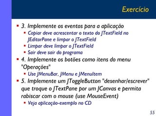 Exercício
3. Implemente os eventos para a aplicação
Copiar deve acrescentar o texto do JTextField no
JEditorPane e limpar o JTextField
Limpar deve limpar o JTextField
Sair deve sair do programa

4. Implemente os botões como itens do menu
"Operações"
Use JMenuBar, JMenu e JMenuItem

5. Implemente um JToggleButton "desenhar/escrever"
que troque o JTextPane por um JCanvas e permita
rabiscar com o mouse (use MouseEvent)
Veja aplicação-exemplo no CD
55

 