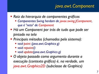 java.awt.Component
Raiz da hierarquia de componentes gráficos
Componentes Swing herdam de javax.swing.JComponent,
que é "neto" de Component

Há um Component por trás de tudo que pode ser
pintado na tela
Principais métodos (chamados pelo sistema):
void paint (java.awt.Graphics g)
void repaint()
void update(java.awt.Graphics g)

O objeto passado como argumento durante a
execução (contexto gráfico) é, na verdade, um
java.awt.Graphics2D (subclasse de Graphics)
7

 
