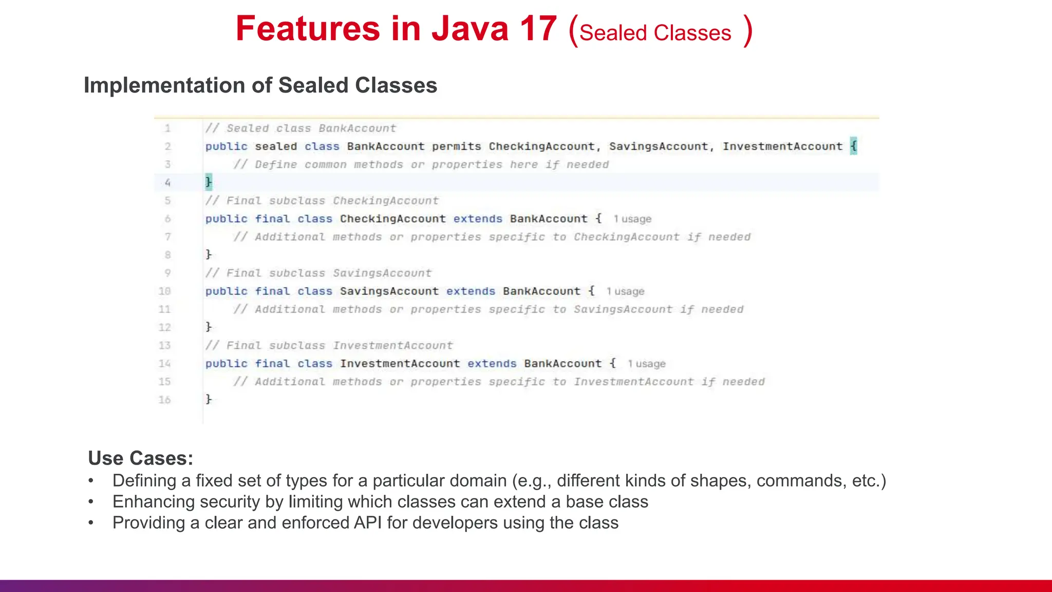 Features in Java 17 (Sealed Classes )
Implementation of Sealed Classes
Use Cases:
• Defining a fixed set of types for a particular domain (e.g., different kinds of shapes, commands, etc.)
• Enhancing security by limiting which classes can extend a base class
• Providing a clear and enforced API for developers using the class
 