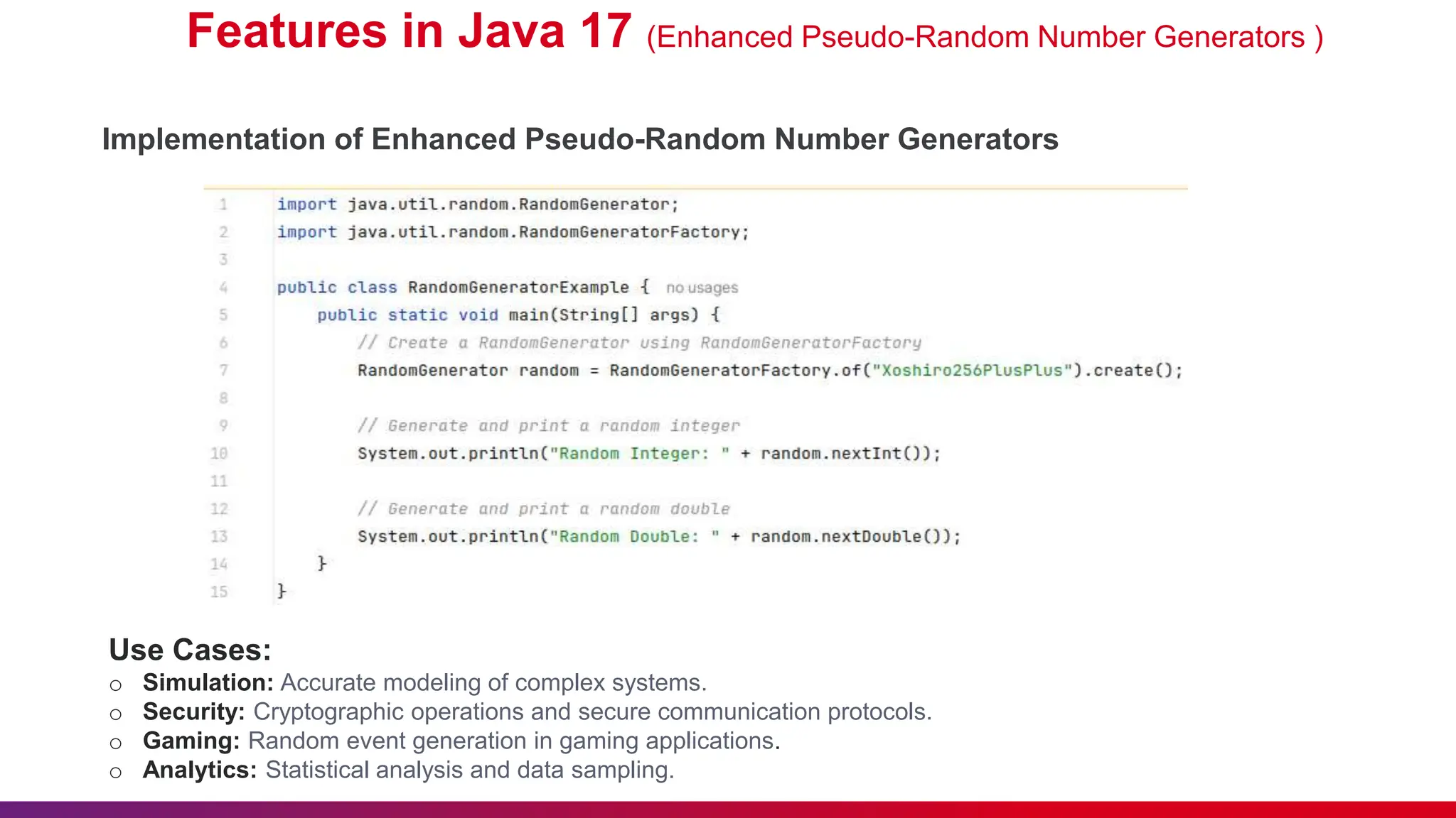 Features in Java 17 (Enhanced Pseudo-Random Number Generators )
Implementation of Enhanced Pseudo-Random Number Generators
Use Cases:
o Simulation: Accurate modeling of complex systems.
o Security: Cryptographic operations and secure communication protocols.
o Gaming: Random event generation in gaming applications.
o Analytics: Statistical analysis and data sampling.
 