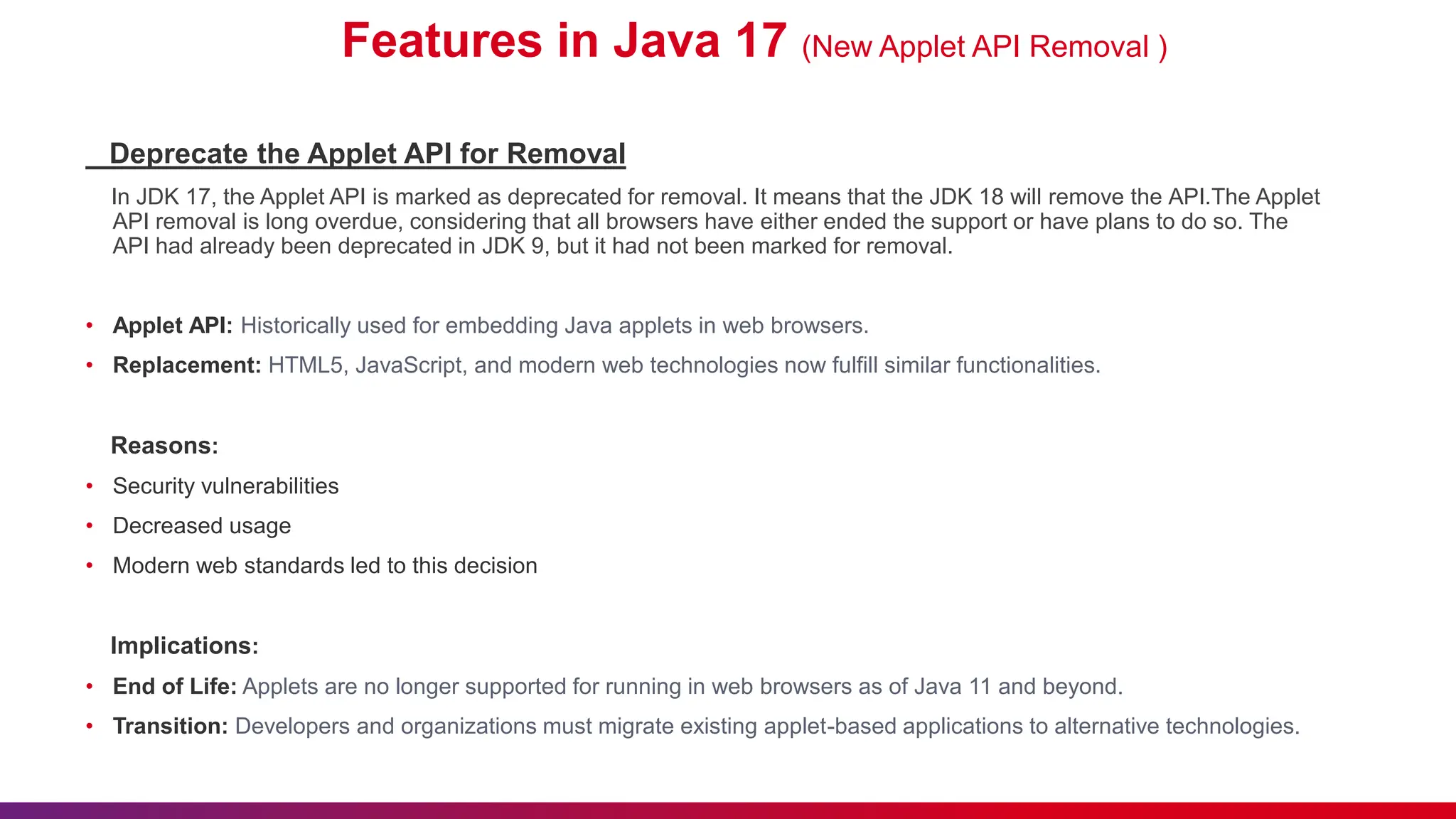 Features in Java 17 (New Applet API Removal )
Deprecate the Applet API for Removal
In JDK 17, the Applet API is marked as deprecated for removal. It means that the JDK 18 will remove the API.The Applet
API removal is long overdue, considering that all browsers have either ended the support or have plans to do so. The
API had already been deprecated in JDK 9, but it had not been marked for removal.
• Applet API: Historically used for embedding Java applets in web browsers.
• Replacement: HTML5, JavaScript, and modern web technologies now fulfill similar functionalities.
Reasons:
• Security vulnerabilities
• Decreased usage
• Modern web standards led to this decision
Implications:
• End of Life: Applets are no longer supported for running in web browsers as of Java 11 and beyond.
• Transition: Developers and organizations must migrate existing applet-based applications to alternative technologies.
 