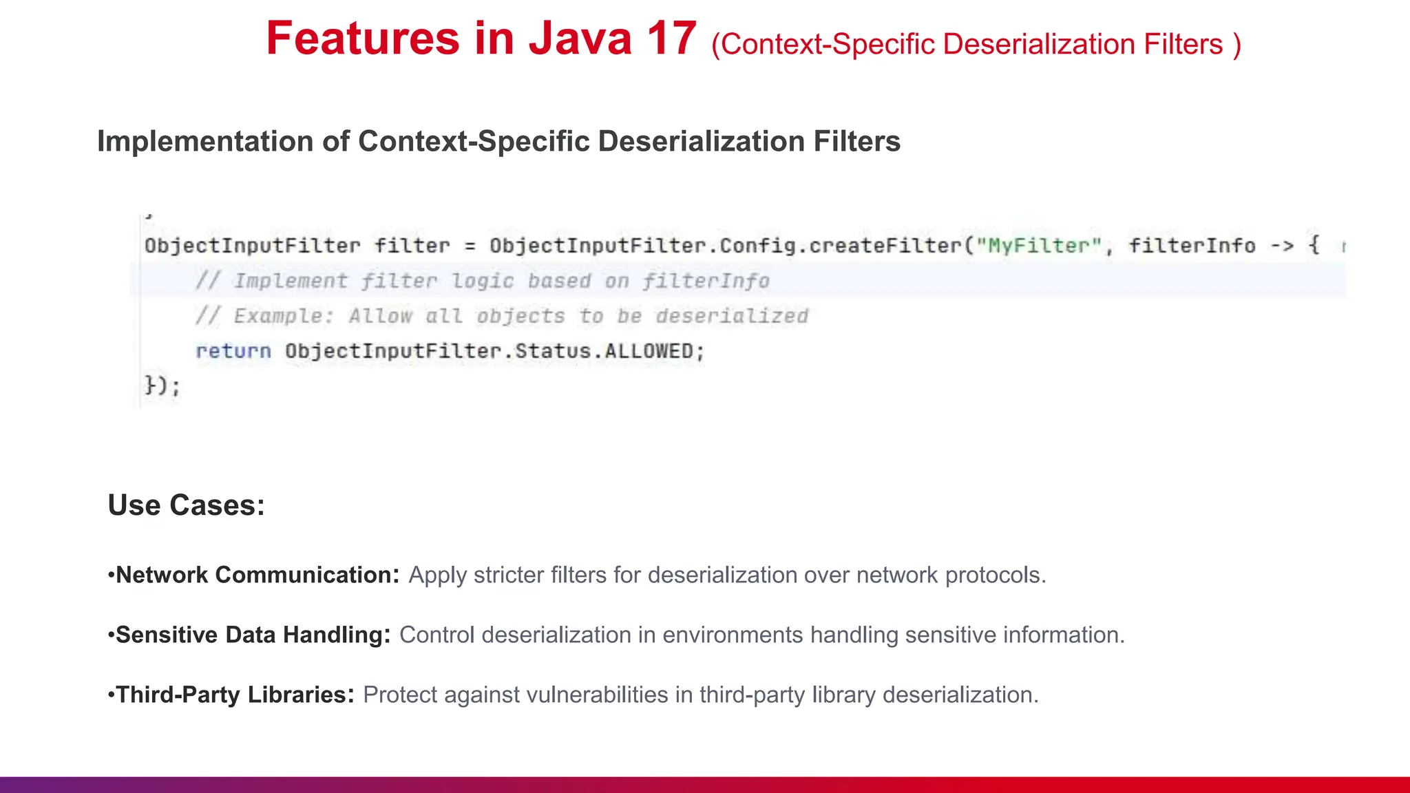 Features in Java 17 (Context-Specific Deserialization Filters )
Use Cases:
•Network Communication: Apply stricter filters for deserialization over network protocols.
•Sensitive Data Handling: Control deserialization in environments handling sensitive information.
•Third-Party Libraries: Protect against vulnerabilities in third-party library deserialization.
Implementation of Context-Specific Deserialization Filters
 