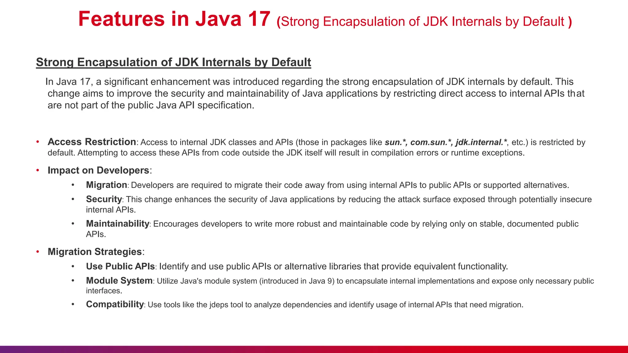 Features in Java 17 (Strong Encapsulation of JDK Internals by Default )
Strong Encapsulation of JDK Internals by Default
In Java 17, a significant enhancement was introduced regarding the strong encapsulation of JDK internals by default. This
change aims to improve the security and maintainability of Java applications by restricting direct access to internal APIs that
are not part of the public Java API specification.
• Access Restriction: Access to internal JDK classes and APIs (those in packages like sun.*, com.sun.*, jdk.internal.*, etc.) is restricted by
default. Attempting to access these APIs from code outside the JDK itself will result in compilation errors or runtime exceptions.
• Impact on Developers:
• Migration: Developers are required to migrate their code away from using internal APIs to public APIs or supported alternatives.
• Security: This change enhances the security of Java applications by reducing the attack surface exposed through potentially insecure
internal APIs.
• Maintainability: Encourages developers to write more robust and maintainable code by relying only on stable, documented public
APIs.
• Migration Strategies:
• Use Public APIs: Identify and use public APIs or alternative libraries that provide equivalent functionality.
• Module System: Utilize Java's module system (introduced in Java 9) to encapsulate internal implementations and expose only necessary public
interfaces.
• Compatibility: Use tools like the jdeps tool to analyze dependencies and identify usage of internal APIs that need migration.
 