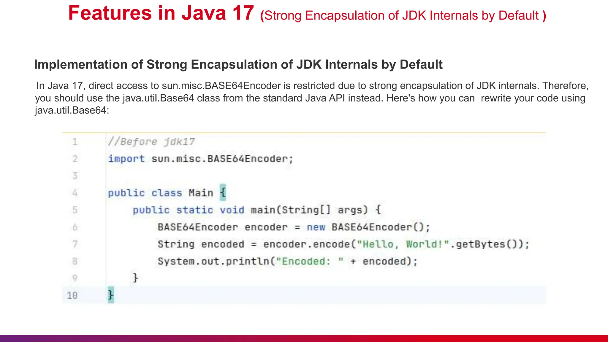 Features in Java 17 (Strong Encapsulation of JDK Internals by Default )
Implementation of Strong Encapsulation of JDK Internals by Default
In Java 17, direct access to sun.misc.BASE64Encoder is restricted due to strong encapsulation of JDK internals. Therefore,
you should use the java.util.Base64 class from the standard Java API instead. Here's how you can rewrite your code using
java.util.Base64:
 