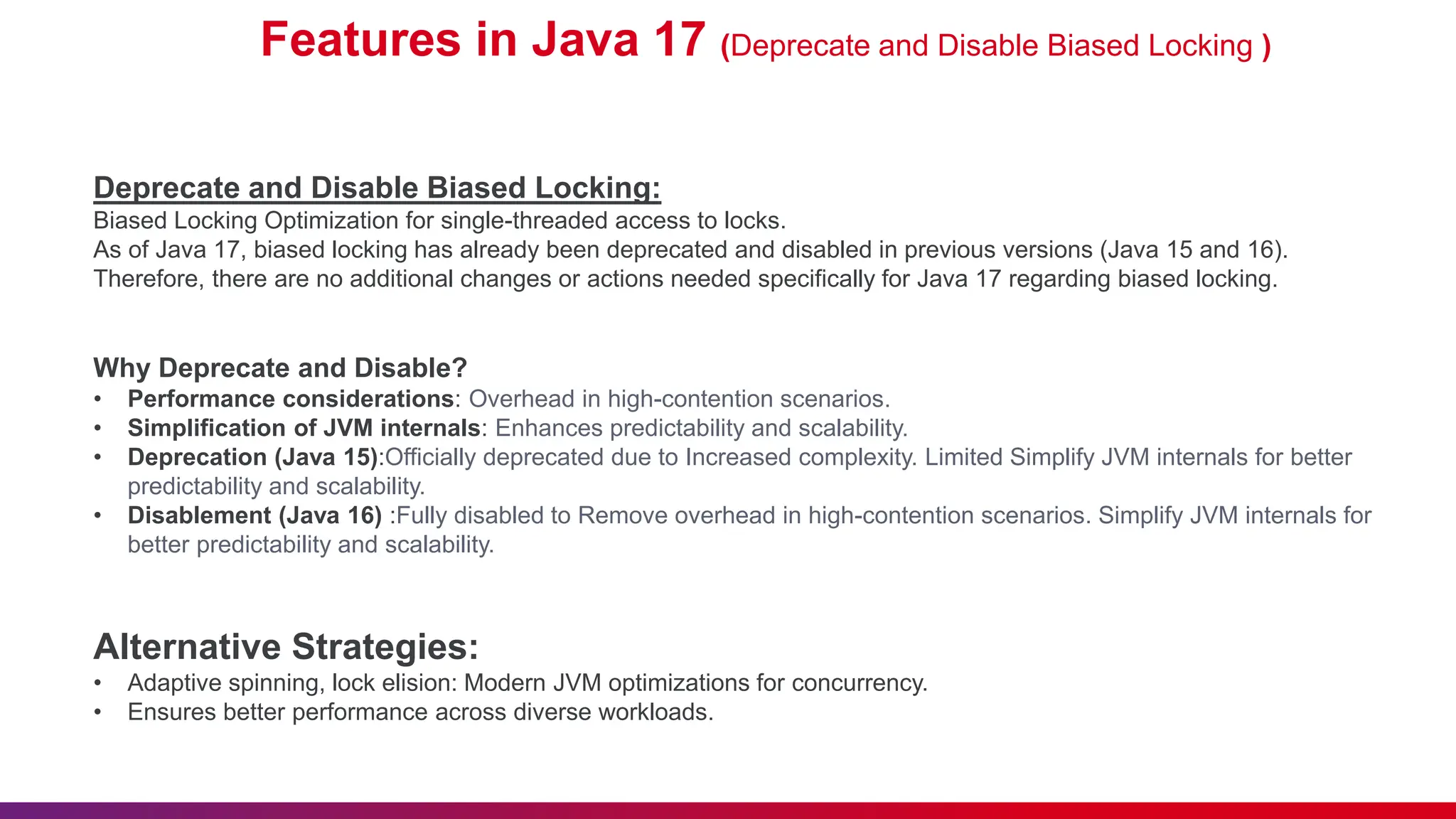 Features in Java 17 (Deprecate and Disable Biased Locking )
Deprecate and Disable Biased Locking:
Biased Locking Optimization for single-threaded access to locks.
As of Java 17, biased locking has already been deprecated and disabled in previous versions (Java 15 and 16).
Therefore, there are no additional changes or actions needed specifically for Java 17 regarding biased locking.
Why Deprecate and Disable?
• Performance considerations: Overhead in high-contention scenarios.
• Simplification of JVM internals: Enhances predictability and scalability.
• Deprecation (Java 15):Officially deprecated due to Increased complexity. Limited Simplify JVM internals for better
predictability and scalability.
• Disablement (Java 16) :Fully disabled to Remove overhead in high-contention scenarios. Simplify JVM internals for
better predictability and scalability.
Alternative Strategies:
• Adaptive spinning, lock elision: Modern JVM optimizations for concurrency.
• Ensures better performance across diverse workloads.
 