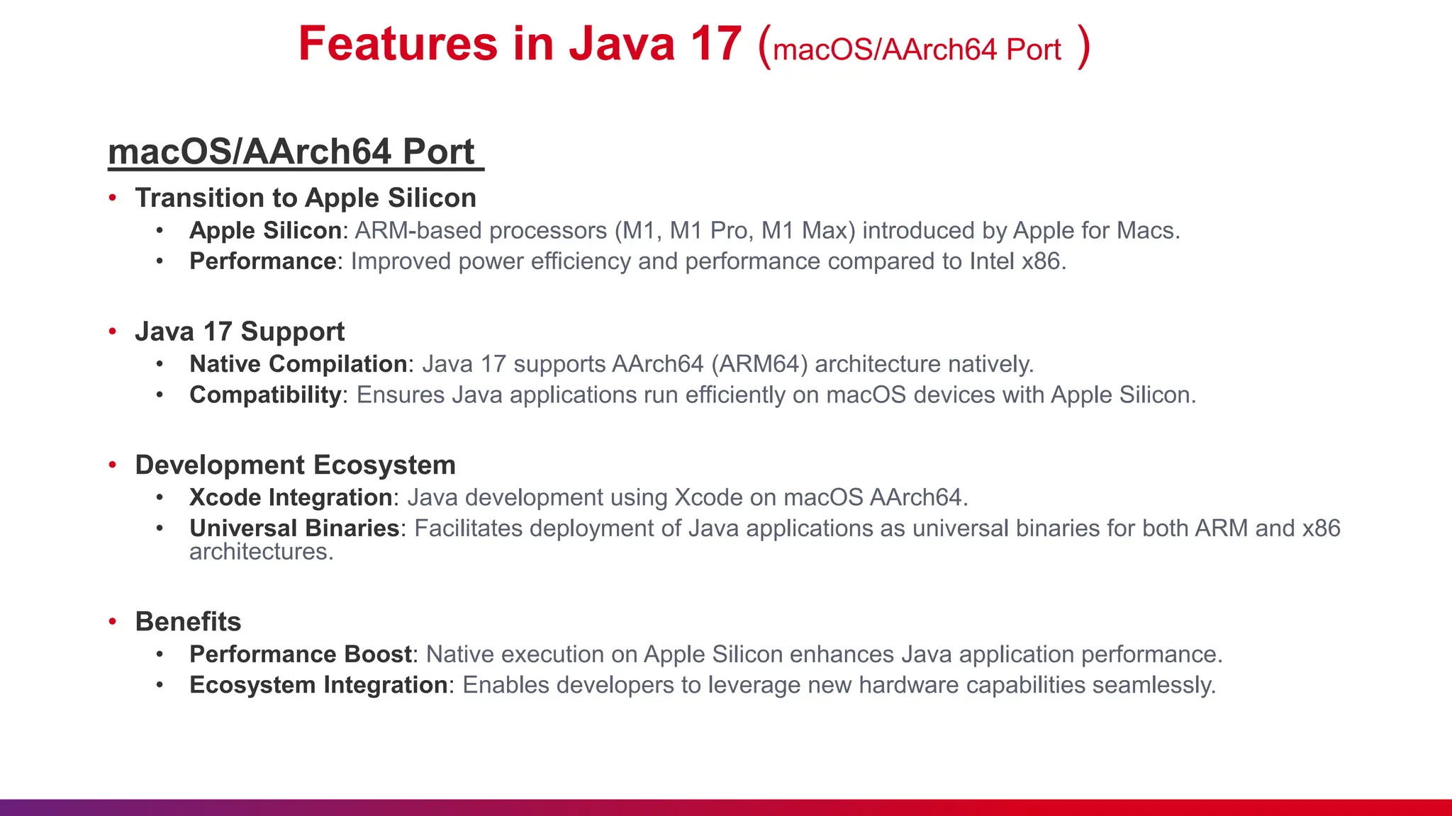Features in Java 17 (macOS/AArch64 Port )
macOS/AArch64 Port
• Transition to Apple Silicon
• Apple Silicon: ARM-based processors (M1, M1 Pro, M1 Max) introduced by Apple for Macs.
• Performance: Improved power efficiency and performance compared to Intel x86.
• Java 17 Support
• Native Compilation: Java 17 supports AArch64 (ARM64) architecture natively.
• Compatibility: Ensures Java applications run efficiently on macOS devices with Apple Silicon.
• Development Ecosystem
• Xcode Integration: Java development using Xcode on macOS AArch64.
• Universal Binaries: Facilitates deployment of Java applications as universal binaries for both ARM and x86
architectures.
• Benefits
• Performance Boost: Native execution on Apple Silicon enhances Java application performance.
• Ecosystem Integration: Enables developers to leverage new hardware capabilities seamlessly.
 