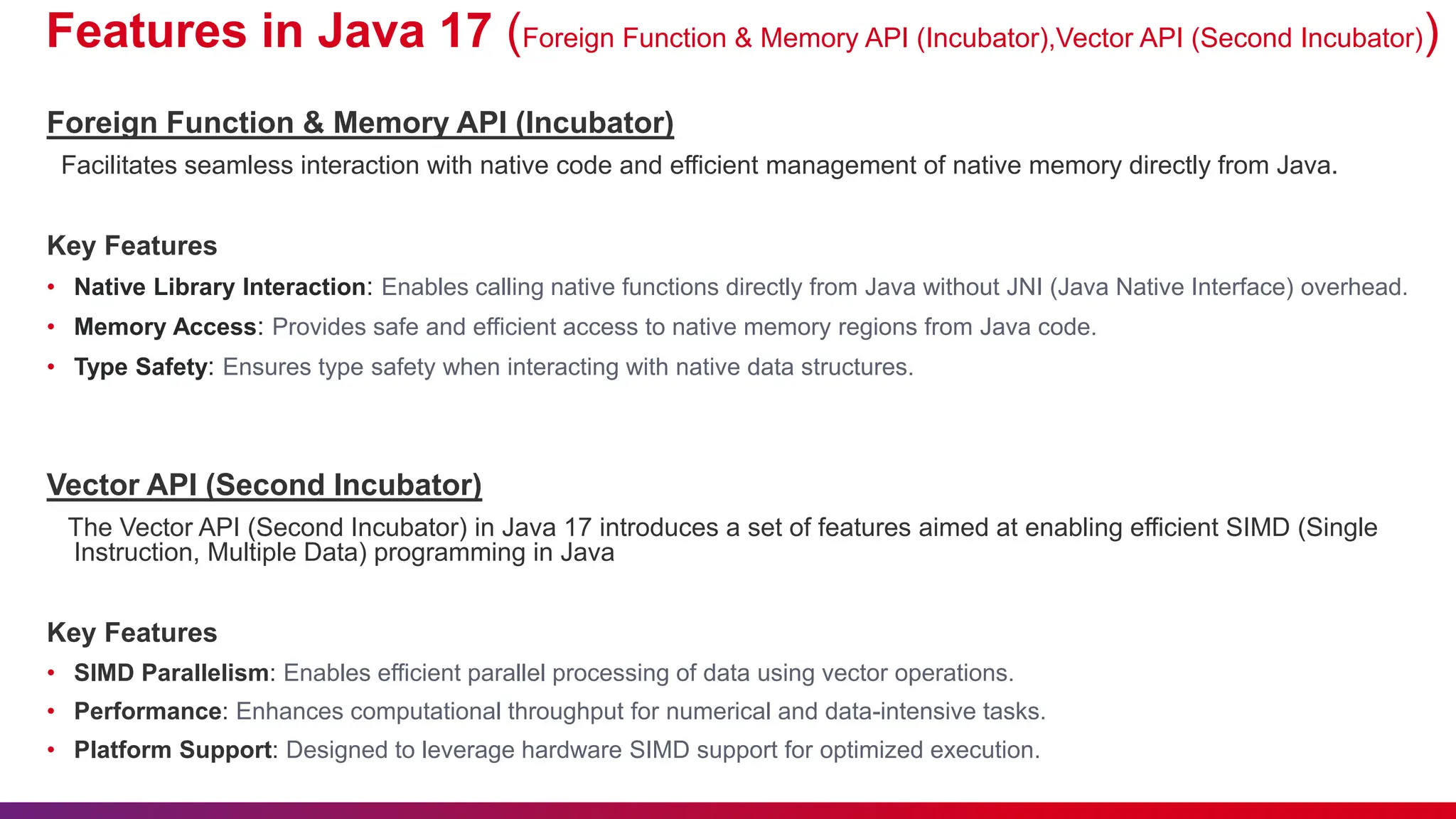 Features in Java 17 (Foreign Function & Memory API (Incubator),Vector API (Second Incubator))
Foreign Function & Memory API (Incubator)
Facilitates seamless interaction with native code and efficient management of native memory directly from Java.
Key Features
• Native Library Interaction: Enables calling native functions directly from Java without JNI (Java Native Interface) overhead.
• Memory Access: Provides safe and efficient access to native memory regions from Java code.
• Type Safety: Ensures type safety when interacting with native data structures.
Vector API (Second Incubator)
The Vector API (Second Incubator) in Java 17 introduces a set of features aimed at enabling efficient SIMD (Single
Instruction, Multiple Data) programming in Java
Key Features
• SIMD Parallelism: Enables efficient parallel processing of data using vector operations.
• Performance: Enhances computational throughput for numerical and data-intensive tasks.
• Platform Support: Designed to leverage hardware SIMD support for optimized execution.
 