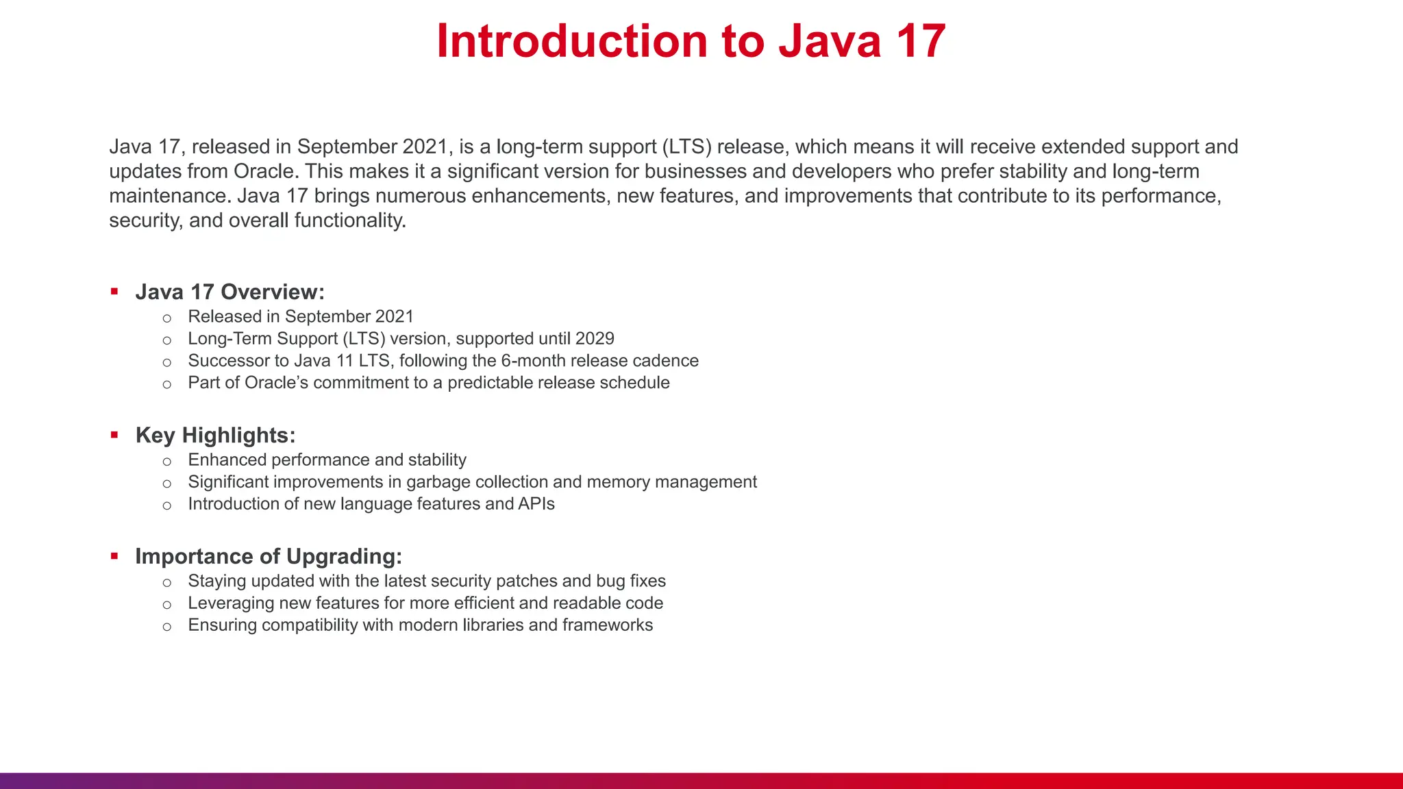 Introduction to Java 17
Java 17, released in September 2021, is a long-term support (LTS) release, which means it will receive extended support and
updates from Oracle. This makes it a significant version for businesses and developers who prefer stability and long-term
maintenance. Java 17 brings numerous enhancements, new features, and improvements that contribute to its performance,
security, and overall functionality.
 Java 17 Overview:
o Released in September 2021
o Long-Term Support (LTS) version, supported until 2029
o Successor to Java 11 LTS, following the 6-month release cadence
o Part of Oracle’s commitment to a predictable release schedule
 Key Highlights:
o Enhanced performance and stability
o Significant improvements in garbage collection and memory management
o Introduction of new language features and APIs
 Importance of Upgrading:
o Staying updated with the latest security patches and bug fixes
o Leveraging new features for more efficient and readable code
o Ensuring compatibility with modern libraries and frameworks
 