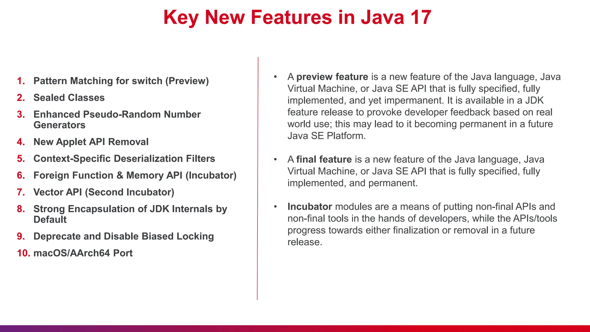 Key New Features in Java 17
1. Pattern Matching for switch (Preview)
2. Sealed Classes
3. Enhanced Pseudo-Random Number
Generators
4. New Applet API Removal
5. Context-Specific Deserialization Filters
6. Foreign Function & Memory API (Incubator)
7. Vector API (Second Incubator)
8. Strong Encapsulation of JDK Internals by
Default
9. Deprecate and Disable Biased Locking
10. macOS/AArch64 Port
• A preview feature is a new feature of the Java language, Java
Virtual Machine, or Java SE API that is fully specified, fully
implemented, and yet impermanent. It is available in a JDK
feature release to provoke developer feedback based on real
world use; this may lead to it becoming permanent in a future
Java SE Platform.
• A final feature is a new feature of the Java language, Java
Virtual Machine, or Java SE API that is fully specified, fully
implemented, and permanent.
• Incubator modules are a means of putting non-final APIs and
non-final tools in the hands of developers, while the APIs/tools
progress towards either finalization or removal in a future
release.
 