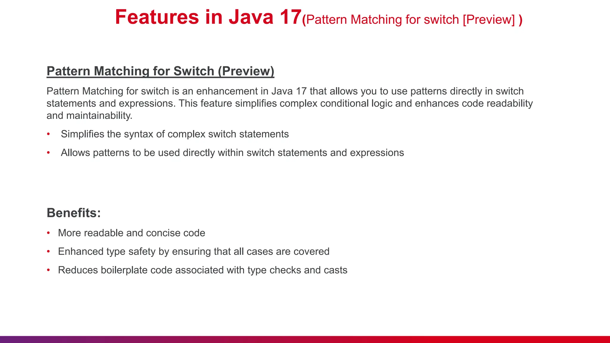 Features in Java 17(Pattern Matching for switch [Preview] )
Pattern Matching for Switch (Preview)
Pattern Matching for switch is an enhancement in Java 17 that allows you to use patterns directly in switch
statements and expressions. This feature simplifies complex conditional logic and enhances code readability
and maintainability.
• Simplifies the syntax of complex switch statements
• Allows patterns to be used directly within switch statements and expressions
Benefits:
• More readable and concise code
• Enhanced type safety by ensuring that all cases are covered
• Reduces boilerplate code associated with type checks and casts
 