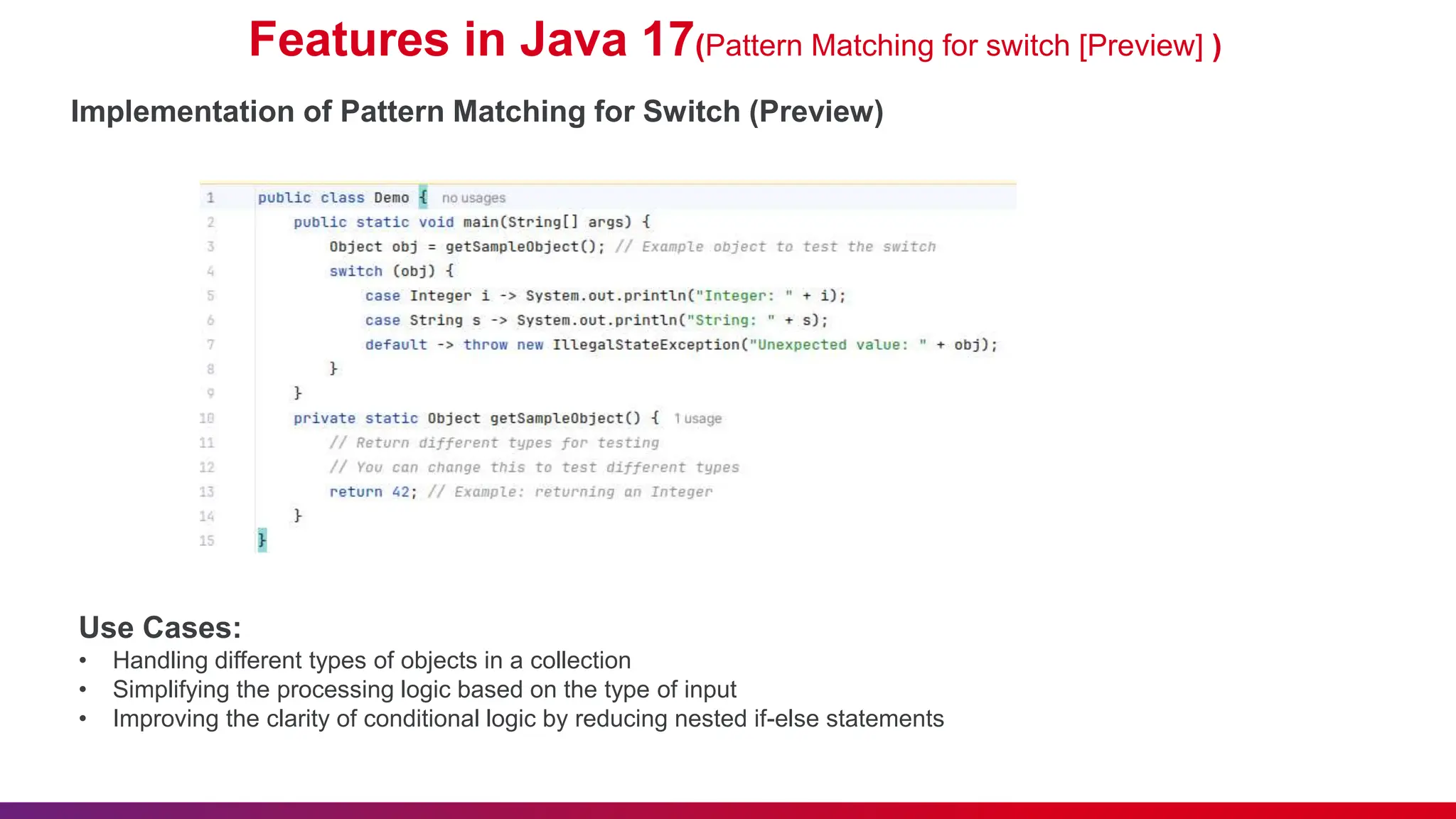 Features in Java 17(Pattern Matching for switch [Preview] )
Implementation of Pattern Matching for Switch (Preview)
Use Cases:
• Handling different types of objects in a collection
• Simplifying the processing logic based on the type of input
• Improving the clarity of conditional logic by reducing nested if-else statements
 