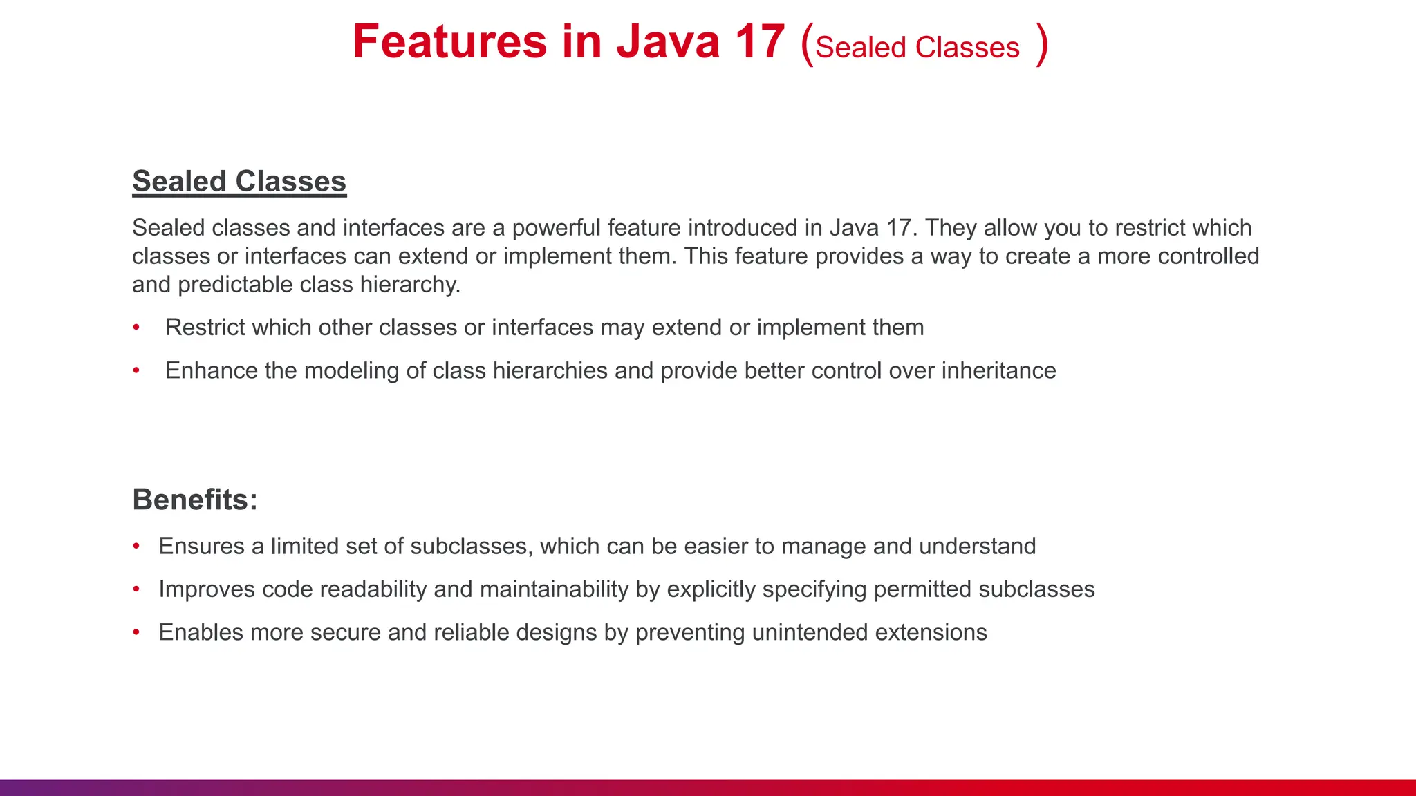 Features in Java 17 (Sealed Classes )
Sealed Classes
Sealed classes and interfaces are a powerful feature introduced in Java 17. They allow you to restrict which
classes or interfaces can extend or implement them. This feature provides a way to create a more controlled
and predictable class hierarchy.
• Restrict which other classes or interfaces may extend or implement them
• Enhance the modeling of class hierarchies and provide better control over inheritance
Benefits:
• Ensures a limited set of subclasses, which can be easier to manage and understand
• Improves code readability and maintainability by explicitly specifying permitted subclasses
• Enables more secure and reliable designs by preventing unintended extensions
 