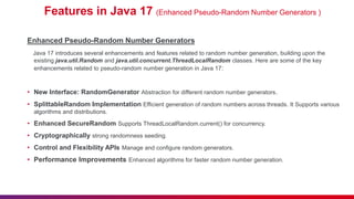 Features in Java 17 (Enhanced Pseudo-Random Number Generators )
Enhanced Pseudo-Random Number Generators
Java 17 introduces several enhancements and features related to random number generation, building upon the
existing java.util.Random and java.util.concurrent.ThreadLocalRandom classes. Here are some of the key
enhancements related to pseudo-random number generation in Java 17:
• New Interface: RandomGenerator Abstraction for different random number generators.
• SplittableRandom Implementation Efficient generation of random numbers across threads. It Supports various
algorithms and distributions.
• Enhanced SecureRandom Supports ThreadLocalRandom.current() for concurrency.
• Cryptographically strong randomness seeding.
• Control and Flexibility APIs Manage and configure random generators.
• Performance Improvements Enhanced algorithms for faster random number generation.
 