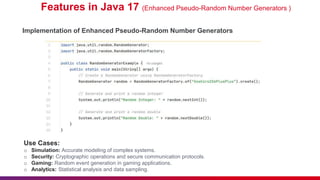 Features in Java 17 (Enhanced Pseudo-Random Number Generators )
Implementation of Enhanced Pseudo-Random Number Generators
Use Cases:
o Simulation: Accurate modeling of complex systems.
o Security: Cryptographic operations and secure communication protocols.
o Gaming: Random event generation in gaming applications.
o Analytics: Statistical analysis and data sampling.
 