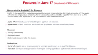 Features in Java 17 (New Applet API Removal )
Deprecate the Applet API for Removal
In JDK 17, the Applet API is marked as deprecated for removal. It means that the JDK 18 will remove the API.The Applet
API removal is long overdue, considering that all browsers have either ended the support or have plans to do so. The
API had already been deprecated in JDK 9, but it had not been marked for removal.
• Applet API: Historically used for embedding Java applets in web browsers.
• Replacement: HTML5, JavaScript, and modern web technologies now fulfill similar functionalities.
Reasons:
• Security vulnerabilities
• Decreased usage
• Modern web standards led to this decision
Implications:
• End of Life: Applets are no longer supported for running in web browsers as of Java 11 and beyond.
• Transition: Developers and organizations must migrate existing applet-based applications to alternative technologies.
 