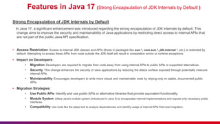 Features in Java 17 (Strong Encapsulation of JDK Internals by Default )
Strong Encapsulation of JDK Internals by Default
In Java 17, a significant enhancement was introduced regarding the strong encapsulation of JDK internals by default. This
change aims to improve the security and maintainability of Java applications by restricting direct access to internal APIs that
are not part of the public Java API specification.
• Access Restriction: Access to internal JDK classes and APIs (those in packages like sun.*, com.sun.*, jdk.internal.*, etc.) is restricted by
default. Attempting to access these APIs from code outside the JDK itself will result in compilation errors or runtime exceptions.
• Impact on Developers:
• Migration: Developers are required to migrate their code away from using internal APIs to public APIs or supported alternatives.
• Security: This change enhances the security of Java applications by reducing the attack surface exposed through potentially insecure
internal APIs.
• Maintainability: Encourages developers to write more robust and maintainable code by relying only on stable, documented public
APIs.
• Migration Strategies:
• Use Public APIs: Identify and use public APIs or alternative libraries that provide equivalent functionality.
• Module System: Utilize Java's module system (introduced in Java 9) to encapsulate internal implementations and expose only necessary public
interfaces.
• Compatibility: Use tools like the jdeps tool to analyze dependencies and identify usage of internal APIs that need migration.
 