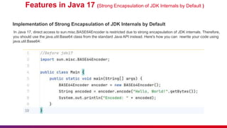 Features in Java 17 (Strong Encapsulation of JDK Internals by Default )
Implementation of Strong Encapsulation of JDK Internals by Default
In Java 17, direct access to sun.misc.BASE64Encoder is restricted due to strong encapsulation of JDK internals. Therefore,
you should use the java.util.Base64 class from the standard Java API instead. Here's how you can rewrite your code using
java.util.Base64:
 
