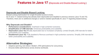 Features in Java 17 (Deprecate and Disable Biased Locking )
Deprecate and Disable Biased Locking:
Biased Locking Optimization for single-threaded access to locks.
As of Java 17, biased locking has already been deprecated and disabled in previous versions (Java 15 and 16).
Therefore, there are no additional changes or actions needed specifically for Java 17 regarding biased locking.
Why Deprecate and Disable?
• Performance considerations: Overhead in high-contention scenarios.
• Simplification of JVM internals: Enhances predictability and scalability.
• Deprecation (Java 15):Officially deprecated due to Increased complexity. Limited Simplify JVM internals for better
predictability and scalability.
• Disablement (Java 16) :Fully disabled to Remove overhead in high-contention scenarios. Simplify JVM internals for
better predictability and scalability.
Alternative Strategies:
• Adaptive spinning, lock elision: Modern JVM optimizations for concurrency.
• Ensures better performance across diverse workloads.
 