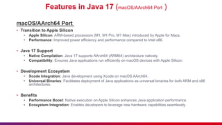 Features in Java 17 (macOS/AArch64 Port )
macOS/AArch64 Port
• Transition to Apple Silicon
• Apple Silicon: ARM-based processors (M1, M1 Pro, M1 Max) introduced by Apple for Macs.
• Performance: Improved power efficiency and performance compared to Intel x86.
• Java 17 Support
• Native Compilation: Java 17 supports AArch64 (ARM64) architecture natively.
• Compatibility: Ensures Java applications run efficiently on macOS devices with Apple Silicon.
• Development Ecosystem
• Xcode Integration: Java development using Xcode on macOS AArch64.
• Universal Binaries: Facilitates deployment of Java applications as universal binaries for both ARM and x86
architectures.
• Benefits
• Performance Boost: Native execution on Apple Silicon enhances Java application performance.
• Ecosystem Integration: Enables developers to leverage new hardware capabilities seamlessly.
 