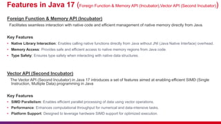 Features in Java 17 (Foreign Function & Memory API (Incubator),Vector API (Second Incubator))
Foreign Function & Memory API (Incubator)
Facilitates seamless interaction with native code and efficient management of native memory directly from Java.
Key Features
• Native Library Interaction: Enables calling native functions directly from Java without JNI (Java Native Interface) overhead.
• Memory Access: Provides safe and efficient access to native memory regions from Java code.
• Type Safety: Ensures type safety when interacting with native data structures.
Vector API (Second Incubator)
The Vector API (Second Incubator) in Java 17 introduces a set of features aimed at enabling efficient SIMD (Single
Instruction, Multiple Data) programming in Java
Key Features
• SIMD Parallelism: Enables efficient parallel processing of data using vector operations.
• Performance: Enhances computational throughput for numerical and data-intensive tasks.
• Platform Support: Designed to leverage hardware SIMD support for optimized execution.
 