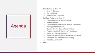 • Introduction to Java 17
o Java 17 Overview
o Key Highlights
o Importance of Upgrading
• Key New Features in Java 17
o Pattern Matching for switch (Preview)
o Sealed Classes
o Enhanced Pseudo-Random Number Generators
o New Applet API Removal
o Context-Specific Deserialization Filters
o Foreign Function & Memory API (Incubator)
o Vector API (Second Incubator)
o Strong Encapsulation of JDK Internals by Default
o Deprecate and Disable Biased Locking
o macOS/AArch64 Port
• QnA
 