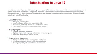 Introduction to Java 17
Java 17, released in September 2021, is a long-term support (LTS) release, which means it will receive extended support and
updates from Oracle. This makes it a significant version for businesses and developers who prefer stability and long-term
maintenance. Java 17 brings numerous enhancements, new features, and improvements that contribute to its performance,
security, and overall functionality.
 Java 17 Overview:
o Released in September 2021
o Long-Term Support (LTS) version, supported until 2029
o Successor to Java 11 LTS, following the 6-month release cadence
o Part of Oracle’s commitment to a predictable release schedule
 Key Highlights:
o Enhanced performance and stability
o Significant improvements in garbage collection and memory management
o Introduction of new language features and APIs
 Importance of Upgrading:
o Staying updated with the latest security patches and bug fixes
o Leveraging new features for more efficient and readable code
o Ensuring compatibility with modern libraries and frameworks
 