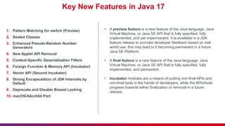 Key New Features in Java 17
1. Pattern Matching for switch (Preview)
2. Sealed Classes
3. Enhanced Pseudo-Random Number
Generators
4. New Applet API Removal
5. Context-Specific Deserialization Filters
6. Foreign Function & Memory API (Incubator)
7. Vector API (Second Incubator)
8. Strong Encapsulation of JDK Internals by
Default
9. Deprecate and Disable Biased Locking
10. macOS/AArch64 Port
• A preview feature is a new feature of the Java language, Java
Virtual Machine, or Java SE API that is fully specified, fully
implemented, and yet impermanent. It is available in a JDK
feature release to provoke developer feedback based on real
world use; this may lead to it becoming permanent in a future
Java SE Platform.
• A final feature is a new feature of the Java language, Java
Virtual Machine, or Java SE API that is fully specified, fully
implemented, and permanent.
• Incubator modules are a means of putting non-final APIs and
non-final tools in the hands of developers, while the APIs/tools
progress towards either finalization or removal in a future
release.
 
